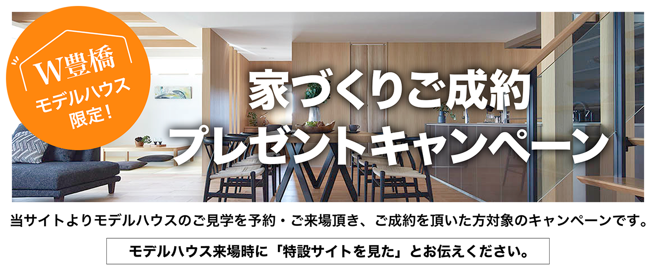 家づくりご成約プレゼントキャンペーン。当サイトよりモデルハウスのご見学をご予約・ご来場いただき、ご成約いただいた方対象のキャンペーンです。モデルハウス来場時に「特設サイトを見た」とお伝え下さい。