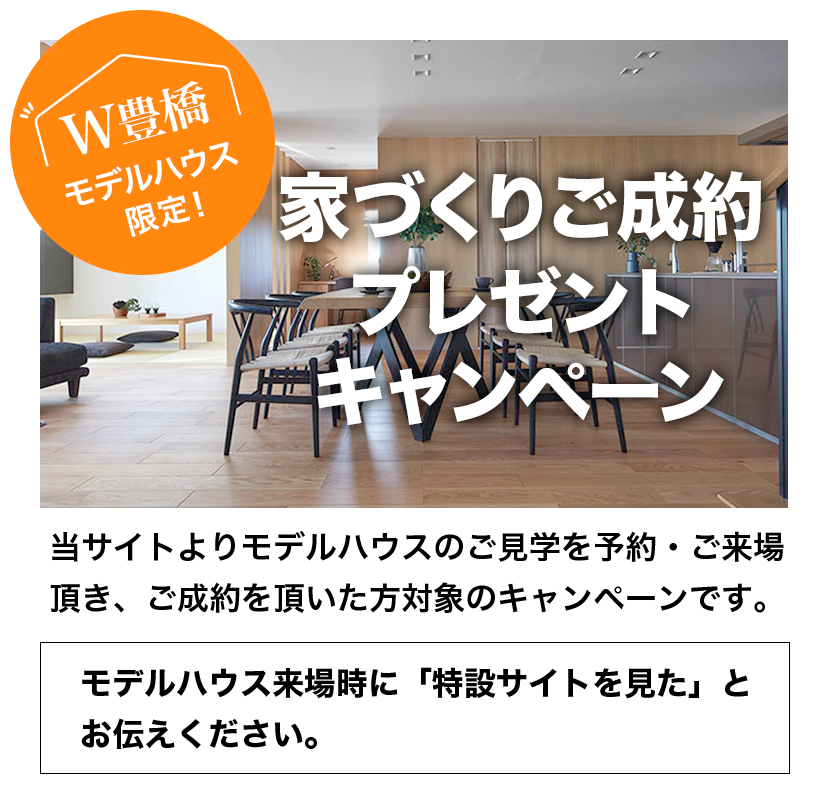 家づくりご成約プレゼントキャンペーン。当サイトよりモデルハウスのご見学をご予約・ご来場いただき、ご成約いただいた方対象のキャンペーンです。モデルハウス来場時に「特設サイトを見た」とお伝え下さい。
