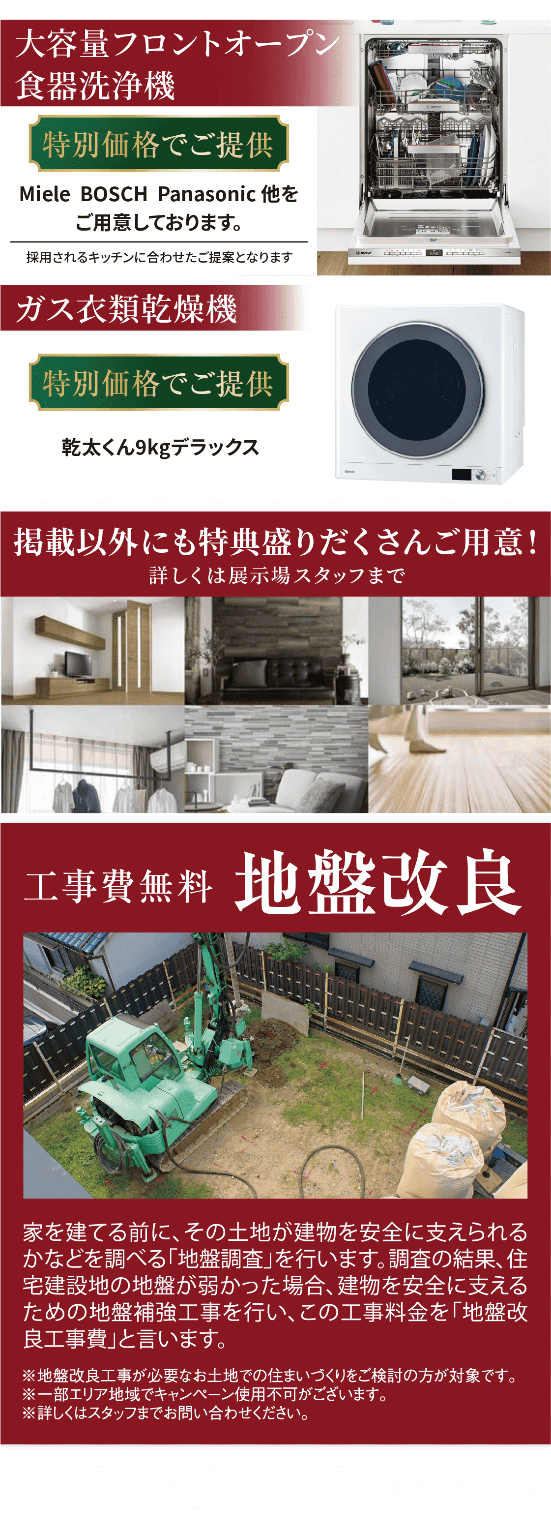大容量フロントオープン食器洗浄機を特別価格でご提供。Miele、BOSCH、Panasonic 他をご用意しております。採用されるキッチンに合わせたご提案となります。ガス衣類乾燥機も特別価格でご提供。乾太くん9kgデラックス。掲載以外にも特典を盛りだくさんご用意。詳しくは展示場スタッフまで。工事費無料の地盤改良。家を建てる前に、その土地が建物を安全に支えられるかを調べる「地盤調査」を行います。調査の結果、住宅建設地の地盤が弱かった場合、建物を安全に支えるための地盤補強工事を行い、この工事料金を「地盤改良工事費」と言います。地盤改良工事が必要なお土地での住まいづくりをご検討の方が対象です。一部エリア地域でキャンペーン使用不可の場合がございます。詳しくはスタッフまでお問い合わせください。