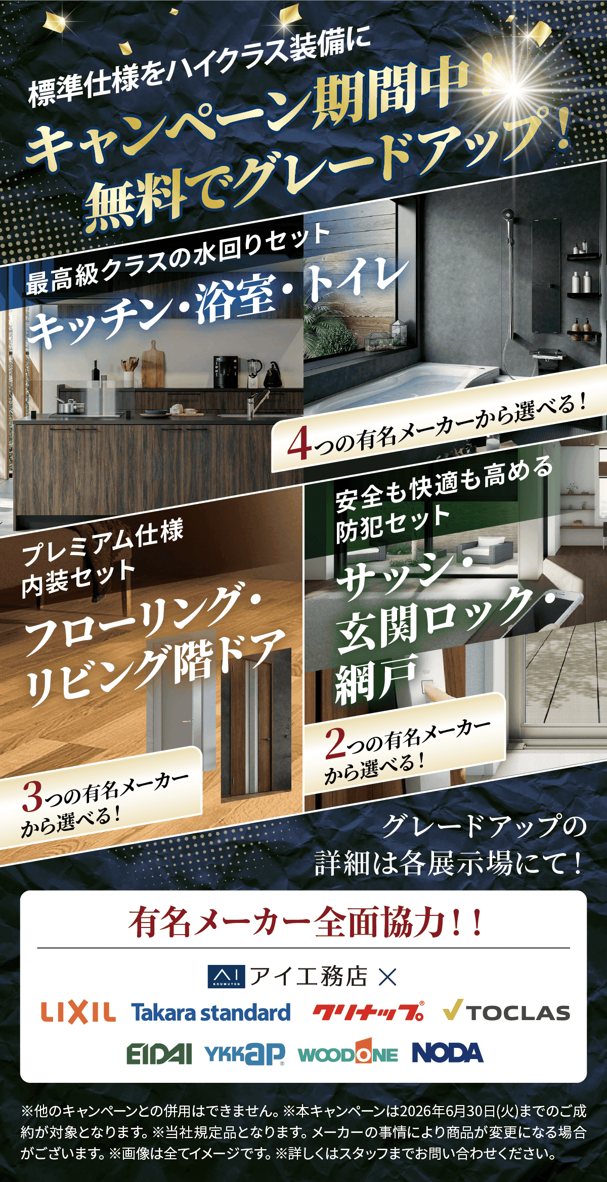 標準仕様をハイクラス装備に。キャンペーン期間中、無料でグレードアップ。最高級クラスの水回りセット（キッチン・浴室・トイレ）。プレミアム仕様内装セット（フローリング・リビング階ドア）。4つの有名メーカーから選べる。安全も快適も高める防犯セット（サッシ・玄関ロック・網戸）。2つの有名メーカーから選べる。3つの有名メーカーから選べる。グレードアップの詳細は各展示場にて。有名メーカー全面協力。アイエ務店、LIXIL、Takara standard、クリナップ、TOCLAS、EIDAI、YKK AP、WOODONE、NODA。