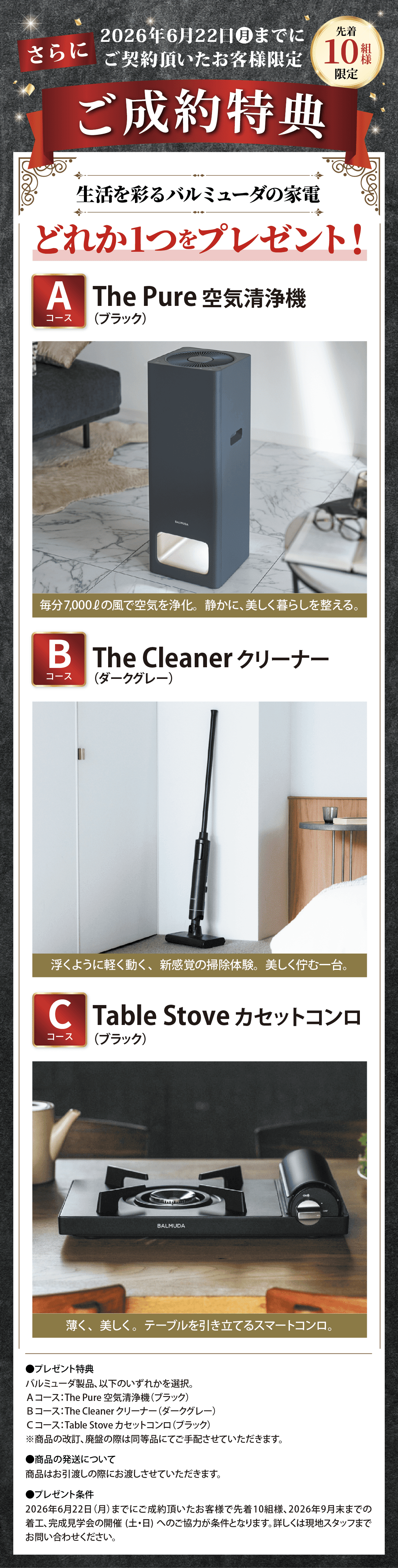 さらに、2026年6月22日（月）までにご契約頂いたお客様限定、先着10組限定のご成約特典。生活を彩るバルミューダの家電、どれか1つをプレゼント。Aコース：The Pure 空気清浄機（ブラック）。毎分7,000Lの風で空気を浄化し、静かに美しく暮らしを整える。Bコース：The Cleaner クリーナー（ダークグレー）。浮くように軽く動く新感覚の掃除体験、美しく佇む一台。Cコース：Table Stove カセットコンロ（ブラック）。薄く美しく、テーブルを引き立てるスマートコンロ。プレゼント特典はバルミューダ製品のいずれかを選択。商品の色は画像と異なる場合があります。商品の発送はお引渡し時にお渡しします。キャンペーン条件は、2026年6月22日（月）までにご成約頂いたお客様先着10組様で、2026年9月末までの着工・完工が条件です。上記日程までに着工・完工が難しい場合は別途ご相談ください。