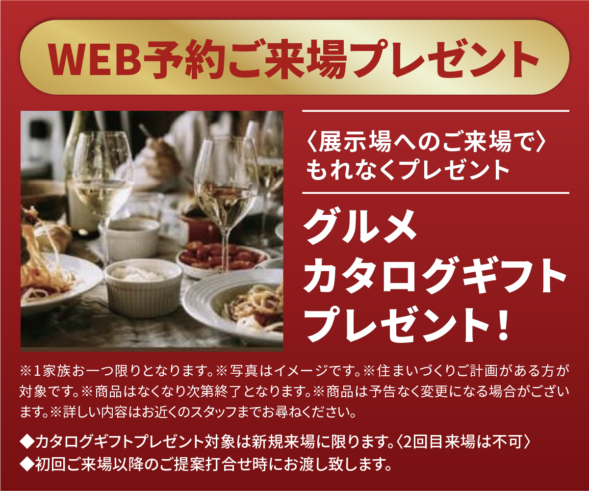 【WEB予約来場特典】展示場へのご来場で、もれなくグルメカタログギフトをプレゼント！※1家族につき1点限り。※住まいづくりご計画がある方が対象。