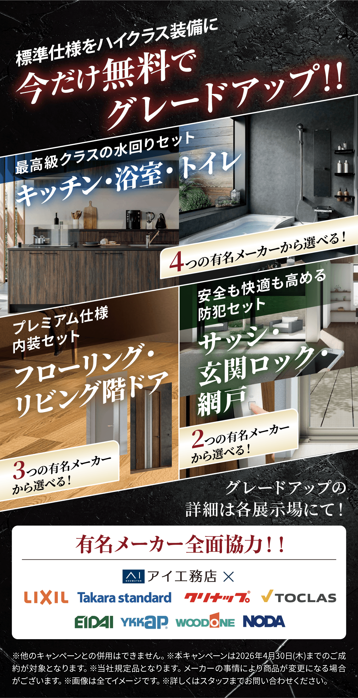 標準仕様をハイクラス装備に。今だけ無料でグレードアップ！キッチン・浴室・トイレの「最高級クラスの水回りセット」、フローリング・階段ドアの「プレミアム仕様内装セット」、サッシ・玄関ロック・網戸の「防犯セット」など、複数の有名メーカーから選択可能。詳しくは展示場スタッフまで。
