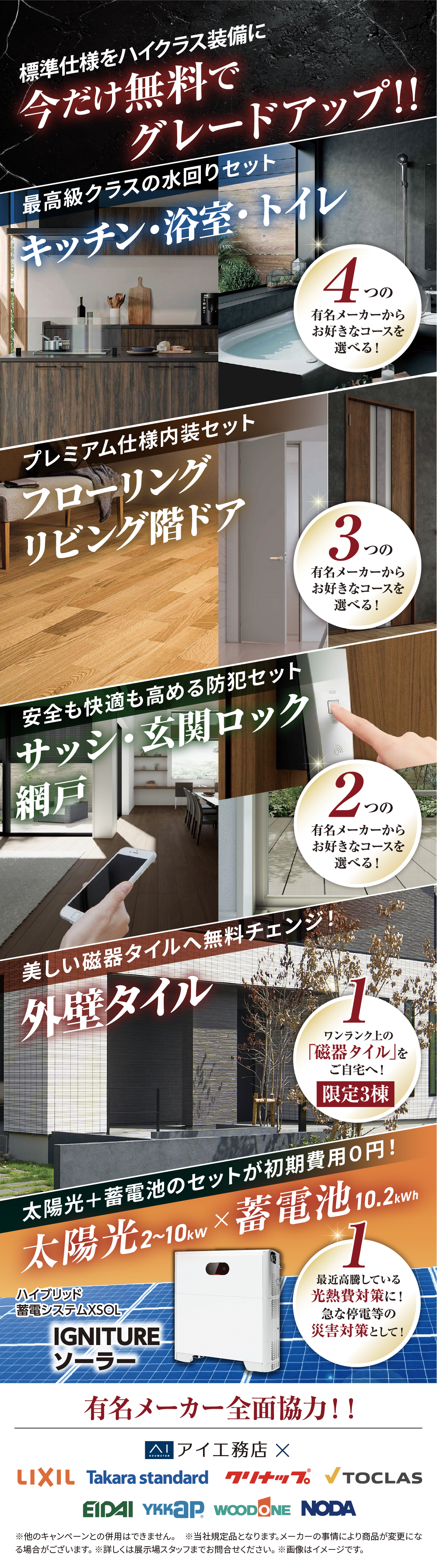 標準仕様をハイクラス装備に今だけ無料でグレードアップ!!最高クラスの水回りセット(キッチン・浴室・トイレ)、プレミアム仕様内装セット(フローリング、リビング階ドア)、安全も快適も高める防犯セット(サッシ・玄関ロック・網戸)、美しい磁器タイルへ無料チェンジ(外壁タイル)、太陽光＋蓄電池のセットが初期費用0円(太陽光×蓄電池)