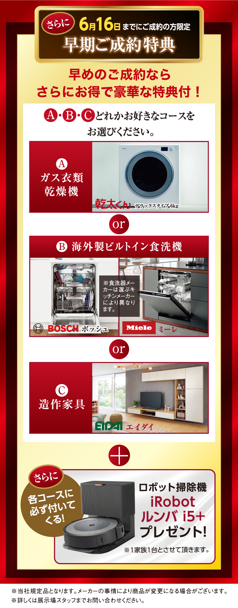 さらに6/16までにご成約の方限定早期ご成約特典。A,B,Cどれかお好きなコースをお選びください。A・ガス衣類乾燥機、B・海外製ビルトイン食洗機、C・造作家具＋さらに各コースに必ず付いてくる！ロボット掃除機iRobotルンバi5+プレゼント！