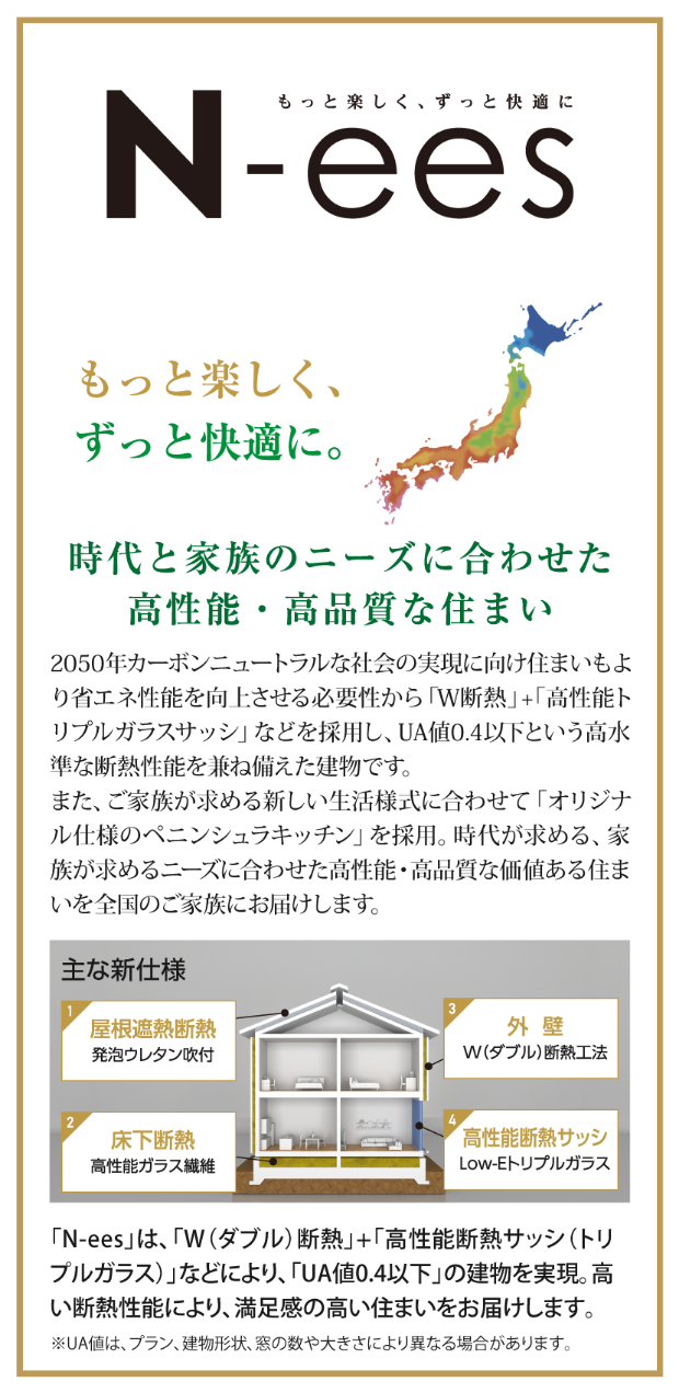「N-ees」もっと楽しく、ずっと快適に。時代と家族のニーズに合わせた高性能・高品質な住まい。2050年カーボンニュートラルな社会の実現に向け住まいもより省エネ性能を向上させる必要性から「W断熱」＋「高性能トリプルガラスサッシ」などを採用し、UA値0.4以下という高水準な断熱性能を兼ね備えた建物です。また、ご家族が求める新しい生活様式に合わせて「オリジナル仕様のペニンシュラキッチン」を採用。時代が求める、家族が求めるニーズに合わせた高性能・高品質な価値ある住まいを全国のご家族にお届けします。
