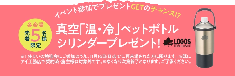 イベント参加でプレゼントGETのチャンス!?先着5名様限定。真空「温・冷」ペットボトルシリンダープレゼント!LOGOS®※1 住まいの勉強会にご参加のうえ、11月16日(日)までに再来場された方に限ります。※既にアイ工務店で契約済・施主様は対象外です。※なくなり次第終了となります。ご了承ください。