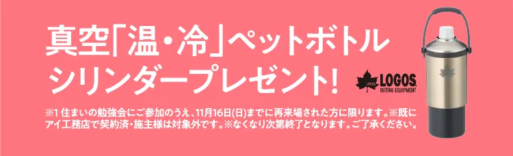 イベント参加でプレゼントGETのチャンス!?先着5名様限定。真空「温・冷」ペットボトルシリンダープレゼント!LOGOS®※1 住まいの勉強会にご参加のうえ、11月16日(日)までに再来場された方に限ります。※既にアイ工務店で契約済・施主様は対象外です。※なくなり次第終了となります。ご了承ください。