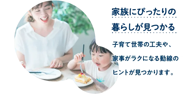 家族にぴったりの暮らしが見つかる。子育て世帯の工夫や、家事がラクになる動線のヒントが見つかります。