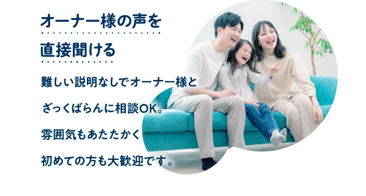 オーナー様の声を直接聞ける。難しい説明なしでオーナー様とざっくばらんに相談OK。雰囲気もあたたかく初めての方も大歓迎です。