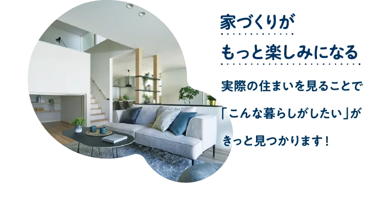 家づくりがもっと楽しみになる。実際の住まいを見ることで「こんな暮らしがしたい」がきっと見つかります！