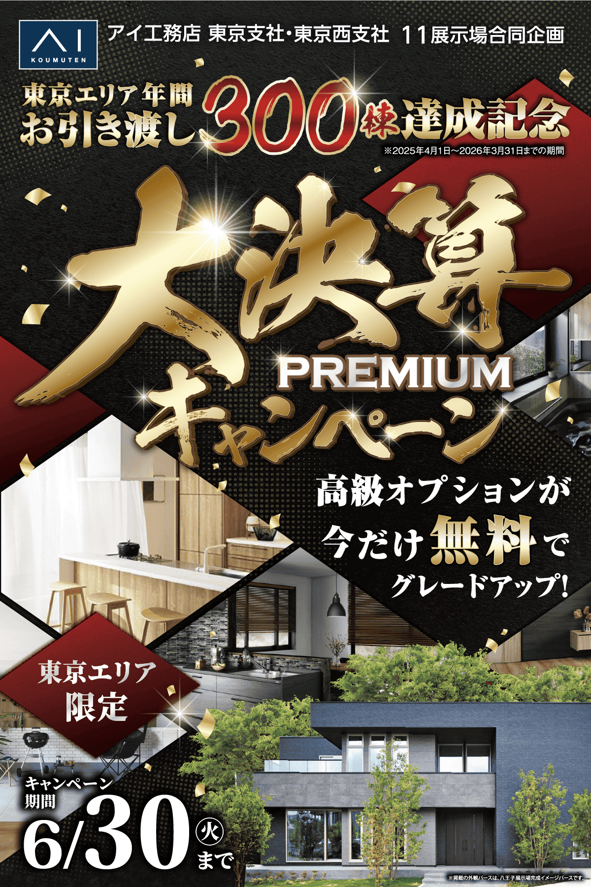 アイ工務店 東京支社・東京西支社 11展示場合同企画。東京エリア年間お引き渡し300棟達成記念。大決算 超 HIGH SPEC キャンペーン。高級オプションが今だけ無料でグレードアップ！東京エリア限定 30棟。キャンペーン期間 6/14(日)まで