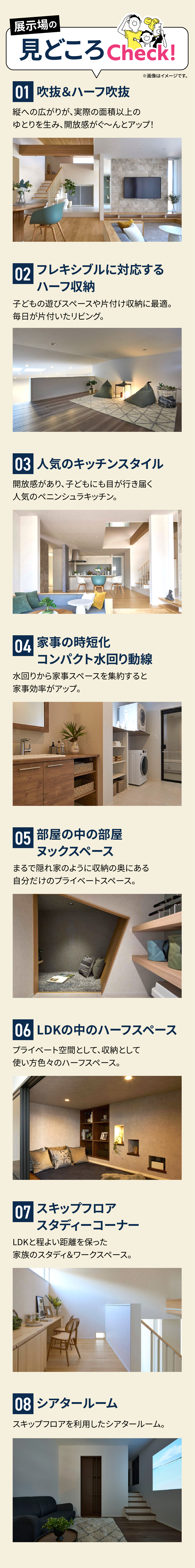 展示場の見どころCheck!01 吹抜＆ハーフ吹抜、02 フレキシブルに対応するハーフ収納、03 人気のキッチンスタイル、04 家事の時短化 コンパクト水回り動線、05 部屋の中の部屋 マックスペース、06 LDKの中のハーフスペース、07 スキップフロア スタディコーナー、08 シアタールーム