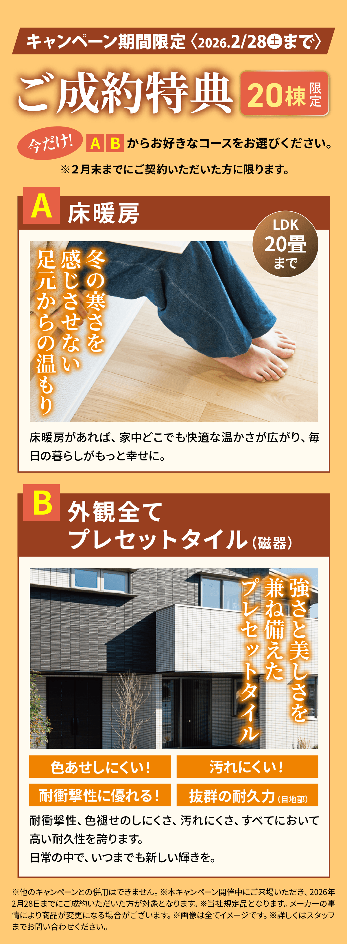 ご成約特典 20棟限定。今だけ！A B からお好きなコースをお選びください。※2月末までにご契約いただいた方に限ります。A 床暖房：冬の寒さを感じさせない足元からの温もり。B 外観全てプレセットタイル（磁器）：強さと美しさを兼ね備えたプレセットタイル